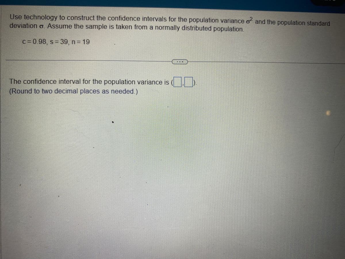 Use technology to construct the confidence intervals for the population variance o² and the population standard
deviation o. Assume the sample is taken from a normally distributed population.
c= 0.98, s = 39, n = 19
The confidence interval for the population variance is
(Round to two decimal places as needed.)