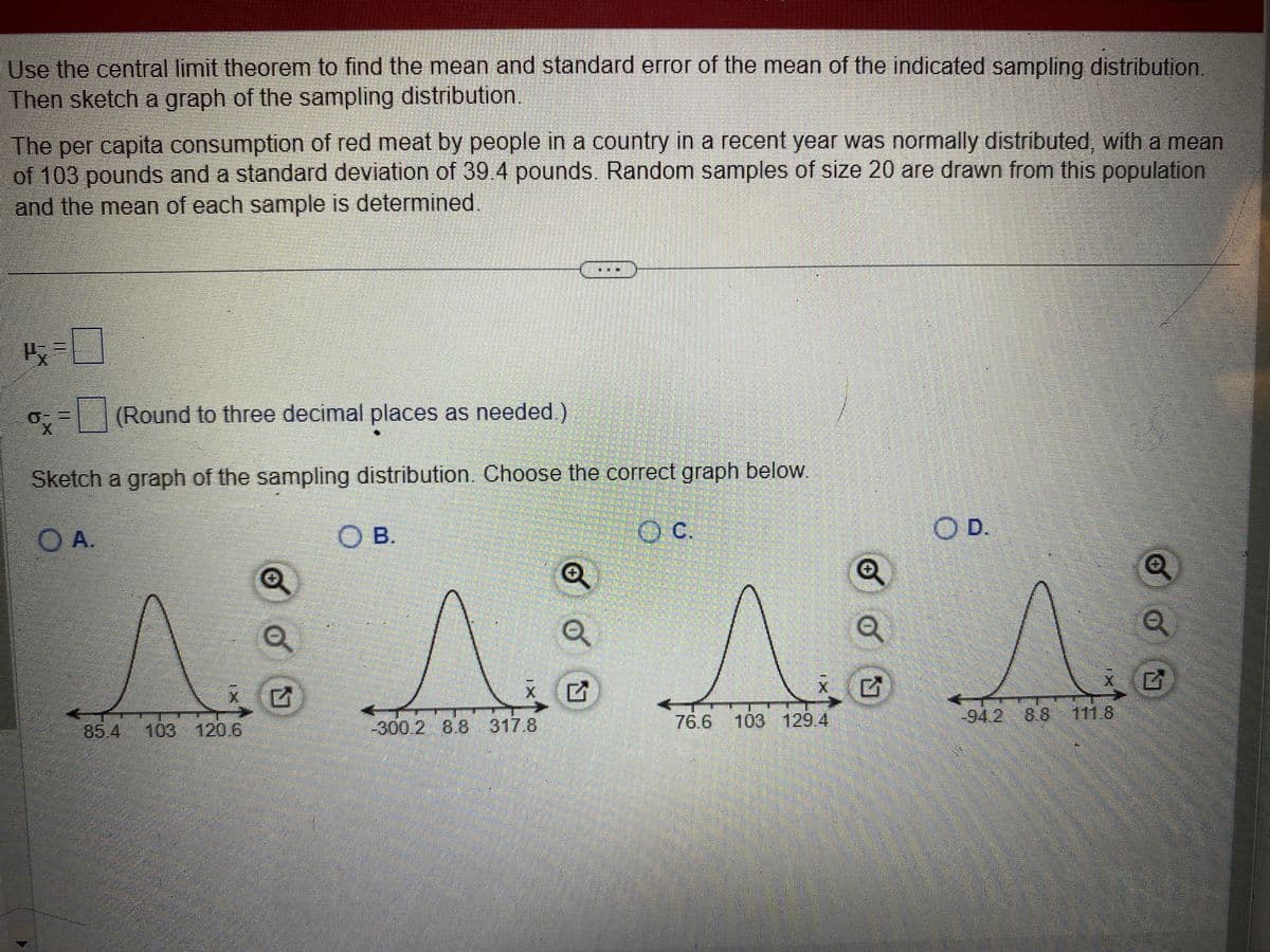 Use the central limit theorem to find the mean and standard error of the mean of the indicated sampling distribution.
Then sketch a graph of the sampling distribution.
The per capita consumption of red meat by people in a country in a recent year was normally distributed, with a mean
of 103 pounds and a standard deviation of 39.4 pounds. Random samples of size 20 are drawn from this population
and the mean of each sample is determined.
1=0
ox
= (Round to three decimal places as needed.)
Sketch a graph of the sampling distribution. Choose the correct graph below.
O A.
Q
a
A A
85.4
103 120.6
-300.2 8.8 317.8
SOB.
4
Q
Q
OC.
76.6 103 129.4
Q
Q
OD.
-94.2 8.8
111.8
Q
Q