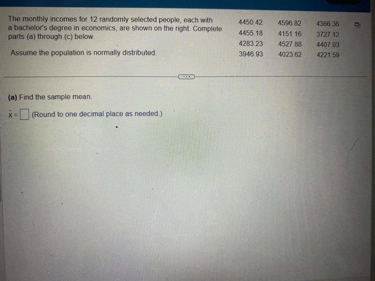 The monthly incomes for 12 randomly selected people, each with
a bachelor's degree in economics, are shown on the right. Complete
parts (a) through (c) below.
Assume the population is normally distributed.
(a) Find the sample mean.
X= (Round to one decimal place as needed.)
4450 42
4455.18
4283.23
3946.93
4596.82
4151.16
4527.88
4023.62
4366.36
3727.12
4407.03
4221.59
D