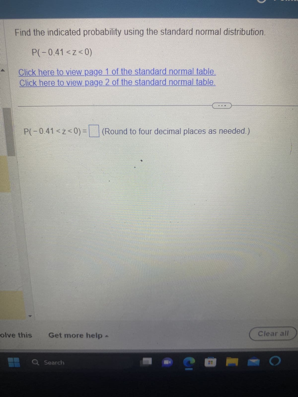 Find the indicated probability using the standard normal distribution.
P(-0.41 <z<0)
Click here to view page 1 of the standard normal table.
Click here to view page 2 of the standard normal table.
P(-0.41 <z<0)= (Round to four decimal places as needed.)
olve this
Get more help
Q Search
Clear all
O