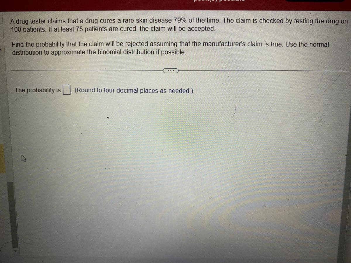 A drug tester claims that a drug cures a rare skin disease 79% of the time. The claim is checked by testing the drug on
100 patients. If at least 75 patients are cured, the claim will be accepted.
Find the probability that the claim will be rejected assuming that the manufacturer's claim is true. Use the normal
distribution to approximate the binomial distribution if possible.
The probability is (Round to four decimal places as needed)