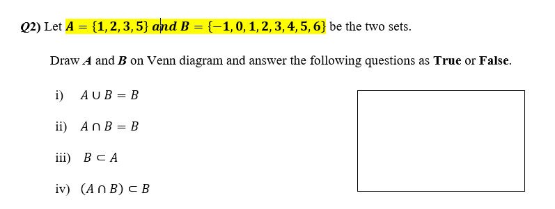 Q2) Let A = {1,2,3, 5} and B = {-1,0,1,2, 3, 4, 5, 6} be the two sets.
Draw A and B on Venn diagram and answer the following questions as True or False.
i) AUB = B
ii) AnB = B
ii) В с А
iv) (An B) c B
