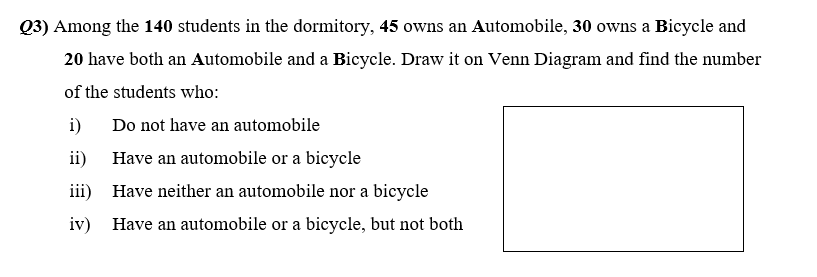 Q3) Among the 140 students in the dormitory, 45 owns an Automobile, 30 owns a Bicycle and
20 have both an Automobile and a Bicycle. Draw it on Venn Diagram and find the number
of the students who:
i) Do not have an automobile
ii) Have an automobile or a bicycle
iii) Have neither an automobile nor a bicycle
iv) Have an automobile or a bicycle, but not both
