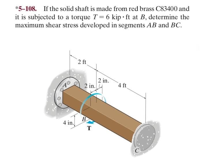 *5-108. If the solid shaft is made from red brass C83400 and
it is subjected to a torque T = 6 kip ft at B, determine the
maximum shear stress developed in segments AB and BC.
O
70
4 in.
2 ft
2 in.
B
T
2 in.
4 ft