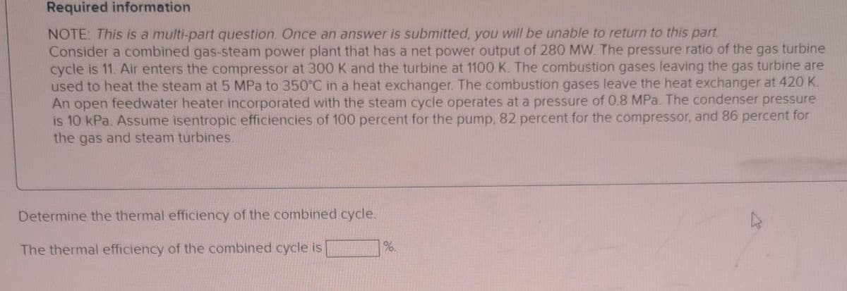 Required information
NOTE: This is a multi-part question. Once an answer is submitted, you will be unable to return to this part.
Consider a combined gas-steam power plant that has a net power output of 280 MW. The pressure ratio of the gas turbine
cycle is 11. Air enters the compressor at 300 K and the turbine at 1100 K. The combustion gases leaving the gas turbine are
used to heat the steam at 5 MPa to 350°C in a heat exchanger. The combustion gases leave the heat exchanger at 420 K.
An open feedwater heater incorporated with the steam cycle operates at a pressure of 0.8 MPa. The condenser pressure
is 10 kPa. Assume isentropic efficiencies of 100 percent for the pump, 82 percent for the compressor, and 86 percent for
the gas and steam turbines.
Determine the thermal efficiency of the combined cycle.
The thermal efficiency of the combined cycle is
%.