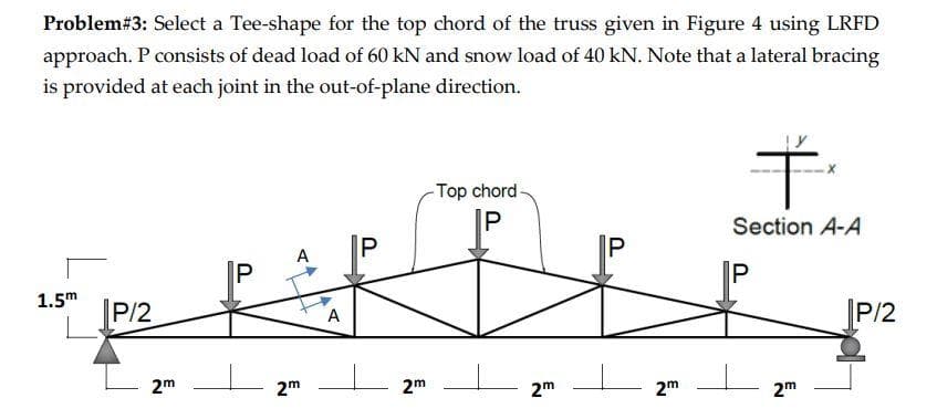 Problem# 3: Select a Tee-shape for the top chord of the truss given in Figure 4 using LRFD
approach. P consists of dead load of 60 kN and snow load of 40 kN. Note that a lateral bracing
is provided at each joint in the out-of-plane direction.
1.5m
P/2
2m
P
A
2m
A
P
I
2m
-Top chord-
P
2m
IP
2m
Ť
Section A-A
P
2m
P/2