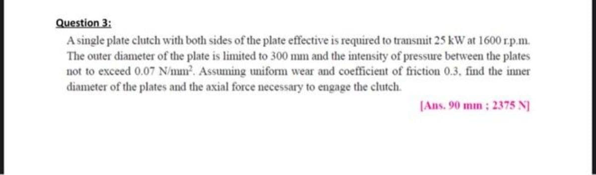 Question 3:
A single plate clutch with both sides of the plate effective is required to transmit 25 kW at 1600 rp.m.
The outer diameter of the plate is limited to 300 mm and the intensity of pressure between the plates
not to exceed 0.07 N/mm. Assuming uniform wear and coefficient of friction 0.3, find the inner
diameter of the plates and the axial force necessary to engage the clutch.
(Ans. 90 mm; 2375 N]
