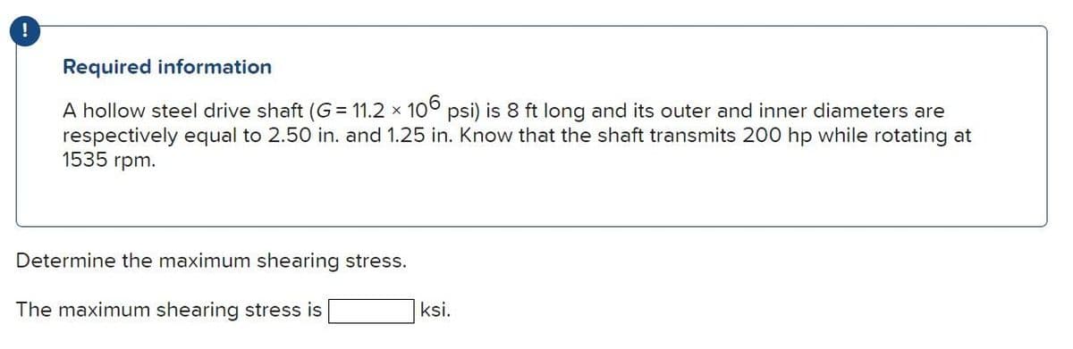 !
Required information
A hollow steel drive shaft (G= 11.2 x 106 psi) is 8 ft long and its outer and inner diameters are
respectively equal to 2.50 in. and 1.25 in. Know that the shaft transmits 200 hp while rotating at
1535 rpm.
Determine the maximum shearing stress.
The maximum shearing stress is
ksi.