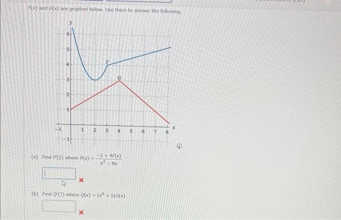 F(x) and G(x) are graphed below. Use them to answer the following.
3
1
(a) Find P'(2) where P(x)
x
2
X
-2 +4F(x)
x28x
4
(b) Find Q'(7) where Q(x)=(x + 5)G(x).
10
8
X
Q