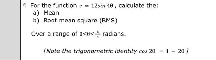 4 For the function v = 12sin 40, calculate the:
a) Mean
b) Root mean square (RMS)
Over a range of 0≤0≤ radians.
[Note the trigonometric identity cos 20 = 120]