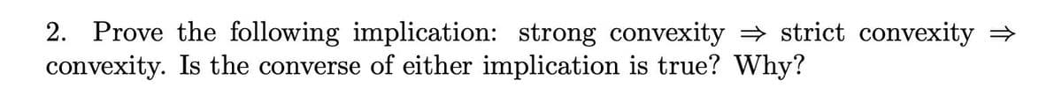 2. Prove the following implication: strong convexity ⇒ strict convexity →
convexity. Is the converse of either implication is true? Why?