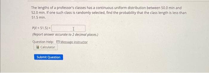 The lengths of a professor's classes has a continuous uniform distribution between 50.0 min and
52.0 min. If one such class is randomly selected, find the probability that the class length is less than
51.5 min.
PIX<51.5) =
I
(Report answer accurate to 2 decimal places.)
Message instructor
Question Help:
Calculator
Submit Question