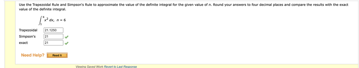 Use the Trapezoidal Rule and Simpson's Rule to approximate the value of the definite integral for the given value of n. Round your answers to four decimal places and compare the results with the exact
value of the definite integral.
4
[²x²
dx, n = 6
Trapezoidal 21.1250
Simpson's 21
exact
21
Need Help?
Read It
Viewing Saved Work Revert to Last Response