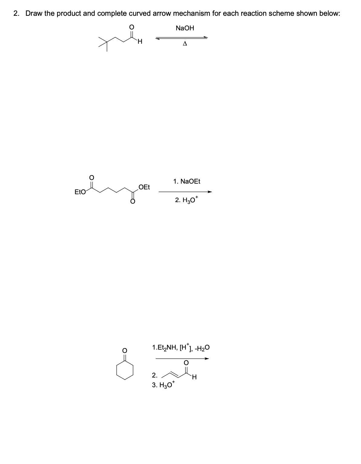 2. Draw the product and complete curved arrow mechanism for each reaction scheme shown below:
NaOH
EtO
H
OEt
A
1. NaOEt
2. H30*
1.Et,NH, [H*], -H2O
2.
3. H30*
H