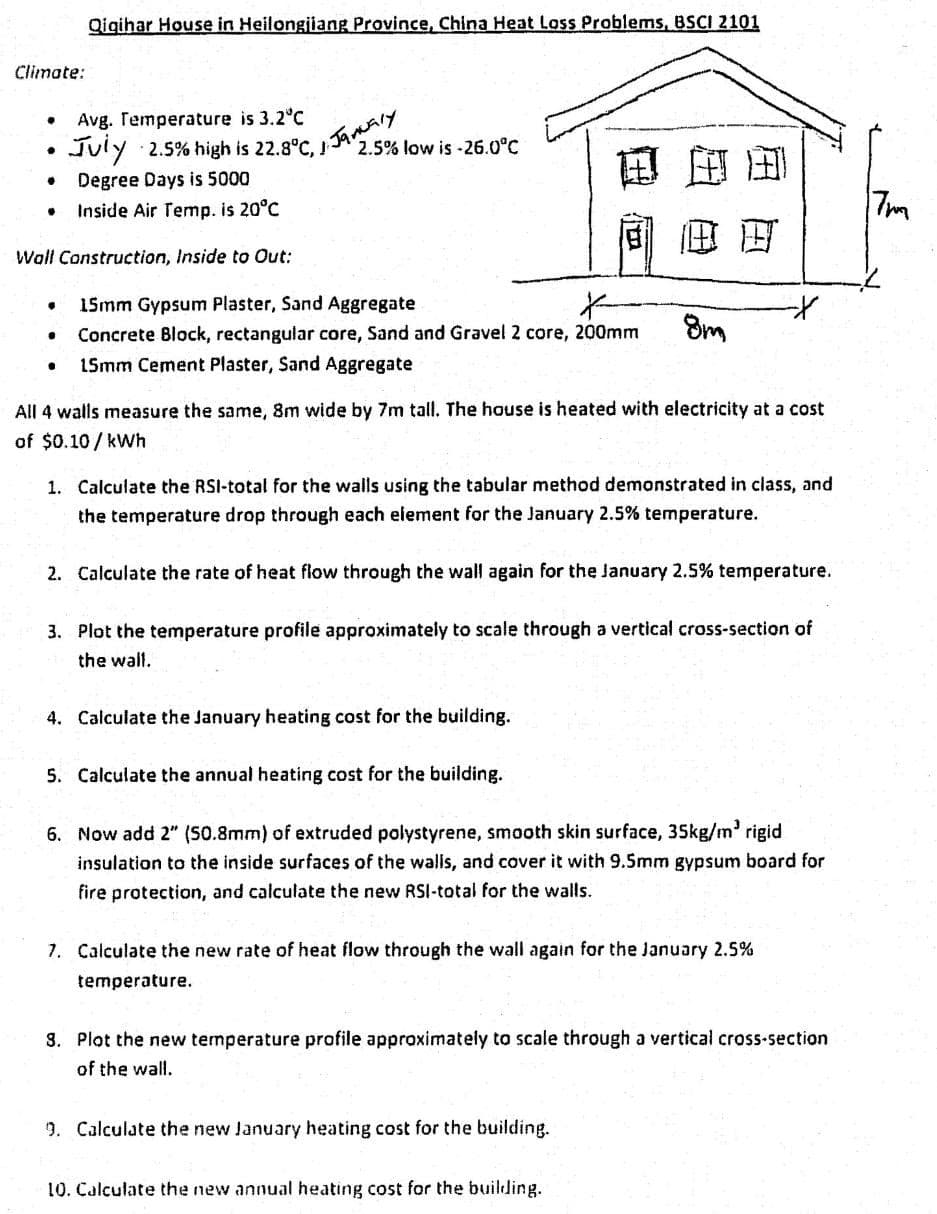 Climate:
Avg. Temperature is 3.2°C
July 2.5% high is 22.8°C, J
Degree Days is 5000
Inside Air Temp. is 20°C
Wall Construction, Inside to Out:
•
•
.
•
.
Qigihar House in Heilongjiang Province, China Heat Loss Problems, BSCI 2101
●
1. January
2.5% low is-26.0°C
15mm Gypsum Plaster, Sand Aggregate
X-
Concrete Block, rectangular core, Sand and Gravel 2 core, 200mm
15mm Cement Plaster, Sand Aggregate
日本国
All 4 walls measure the same, 8m wide by 7m tall. The house is heated with electricity at a cost
of $0.10/kWh
1. Calculate the RSI-total for the walls using the tabular method demonstrated in class, and
the temperature drop through each element for the January 2.5% temperature.
4. Calculate the January heating cost for the building.
5. Calculate the annual heating cost for the building.
8m
2. Calculate the rate of heat flow through the wall again for the January 2.5% temperature.
3. Plot the temperature profile approximately to scale through a vertical cross-section of
the wall.
6. Now add 2" (50.8mm) of extruded polystyrene, smooth skin surface, 35kg/m³ rigid
insulation to the inside surfaces of the walls, and cover it with 9.5mm gypsum board for
fire protection, and calculate the new RSI-total for the walls.
7. Calculate the new rate of heat flow through the wall again for the January 2.5%
temperature.
9. Calculate the new January heating cost for the building.
8. Plot the new temperature profile approximately to scale through a vertical cross-section
of the wall.
10. Calculate the new annual heating cost for the building.
7mm