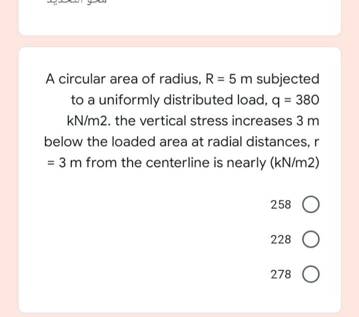 A circular area of radius, R = 5 m subjected
to a uniformly distributed load, q = 380
kN/m2. the vertical stress increases 3 m
below the loaded area at radial distances, r
= 3 m from the centerline is nearly (kN/m2)
258 O
228 O
278 O
