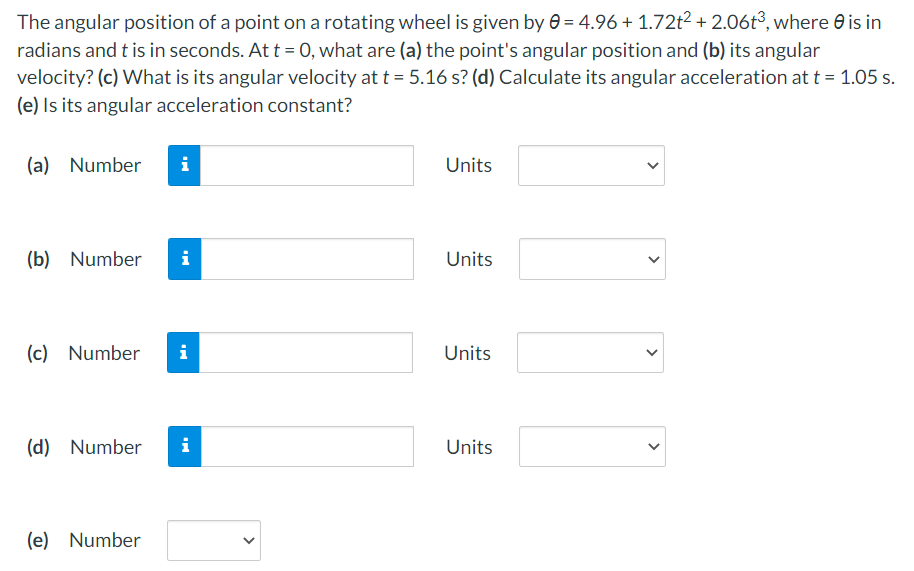 The angular position of a point on a rotating wheel is given by e = 4.96 + 1.72t2 + 2.06t³, where e is in
radians and t is in seconds. At t = 0, what are (a) the point's angular position and (b) its angular
velocity? (c) What is its angular velocity at t = 5.16 s? (d) Calculate its angular acceleration at t = 1.05 s.
(e) Is its angular acceleration constant?
(a) Number
i
Units
(b) Number
i
Units
(c) Number
Units
(d) Number
i
Units
(e) Number
>
>
>
>
