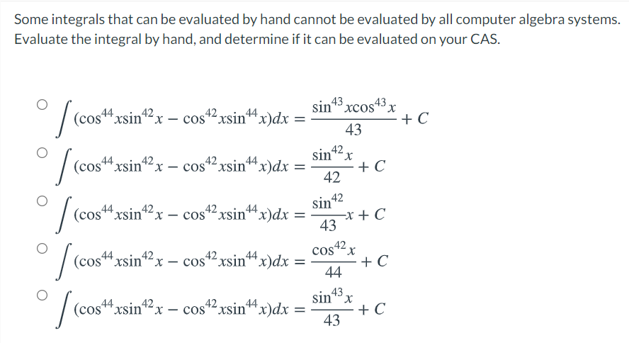 Some integrals that can be evaluated by hand cannot be evaluated by all computer algebra systems.
Evaluate the integral by hand, and determine if it can be evaluated on your CAS.
| (cos"xsin"2x – cos? xsin“
sin* xcos43.
+ C
44
44
43
42
cos
sin*x
+ C
42
(cos
44xsin*2x – cos2 xsin“x)dx
х-
sin 42
-x + C
43
(cos44xsin"2x – cos42xsin“ x)dx =
-
%3D
4xsin2x – cos2xsin“x)dx
cos42x
44
Cos 42
*x)dx =
+ C
44
%3D
(cos*xsin*2x –- cos*"xsin“x)dx =
sin 43
+ C
43
