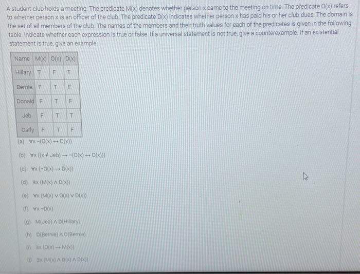 A student club holds a meeting. The predicate M(x) denotes whether person x came to the meeting on time. The predicate O(x) refers
to whether person x is an officer of the club. The predicate D(x) indicates whether person x has paid his or her club dues. The domain is
the set of all members of the club. The names of the members and their truth values for each of the predicates is given in the following
table. Indicate whether each expression is true or false. If a universal statement is not true, give a counterexample. If an existential
statement is true, give an example
Name M(x) O(x) D(X)
Hillary T F
T
Bernie F T E
Donald F T F
T T
Jeb
FL
(b)
LL
Carly F
T F
(a) vx-(0(x)-D(x))
vx ((x+Jeb)--(0(x)-0(x)))
(c)
(-O(x)D(x))
(d) 3x (M(x) AD(x))
(e) x (M(x) VO(x) v D(x))
(f) VX-D(X)
(g) M(Jeb) AD(Hillary)
(h) D(Bernie) AO(Bemie)
()
0
(0(X) - M(X))
ax (M(x) Ao(x)^ D(x))
4
