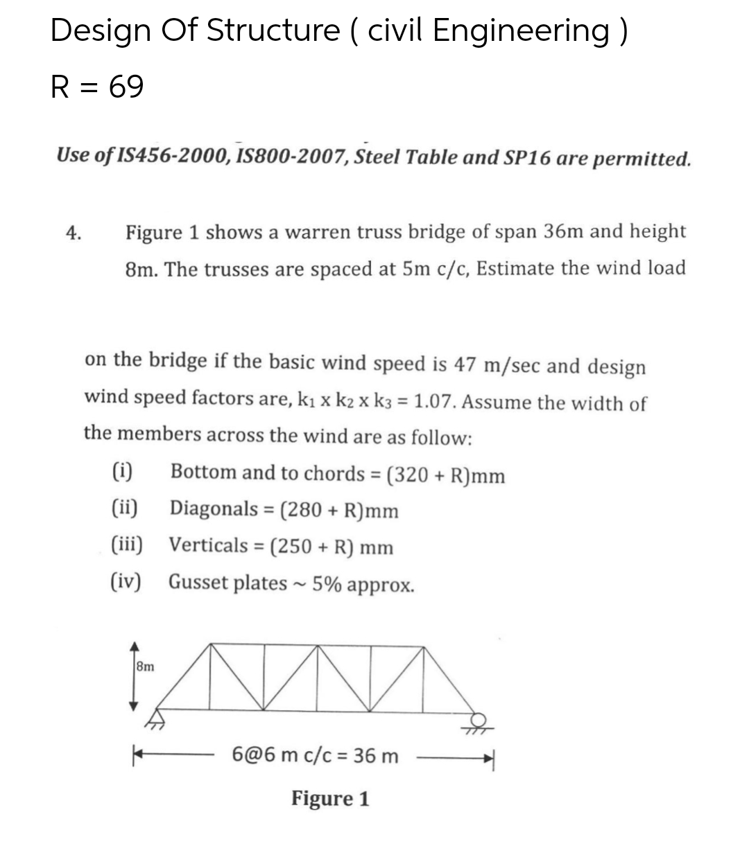 Design Of Structure ( civil Engineering)
R = 69
Use of IS456-2000, IS800-2007, Steel Table and SP16 are permitted.
4. Figure 1 shows a warren truss bridge of span 36m and height
8m. The trusses are spaced at 5m c/c, Estimate the wind load
on the bridge if the basic wind speed is 47 m/sec and design
wind speed factors are, k₁ x k₂ x k3 = 1.07. Assume the width of
the members across the wind are as follow:
(i)
Bottom and to chords = (320 + R)mm
(ii)
Diagonals = (280 + R)mm
(iii)
Verticals = (250 + R) mm
(iv)
Gusset plates ~ 5% approx.
N
6@6 m c/c = 36 m
Figure 1
8m