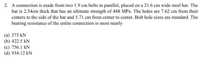 2. A connection is made from two 1.9 cm bolts in parallel, placed on a 21.6 cm wide steel bar. The
bar is 2.54cm thick that has an ultimate strength of 448 MPa. The holes are 7.62 cm from their
centers to the side of the bar and 5.71 cm from center to center. Bolt hole sizes are standard. The
bearing resistance of the entire connection is most nearly
(a) 373 kN
(b) 422.5 kN
(c) 756.1 kN
(d) 934.12 kN