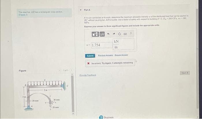 The steel bar All has a rectangular cross section
(Fig.1)
Figure
-20 mm
5m
30 mm
1 of 1 2
Part A
f it is pin connected at its ends, determine the maximum alowable intensity of the destrouted load that can be applied to
BC without casing bar AB to buckle. Use a factor of safety with respect to bucking of 1.3 E 200 GPs, ry 300
MPa.
Express your answer to three significant figures and include the appropriate units.
A
4
04
?
KN
1.754
m
Submit Previous Answers Request An
X Incorrect: Try Again; 5 attempts remaining
Next >
Pearson