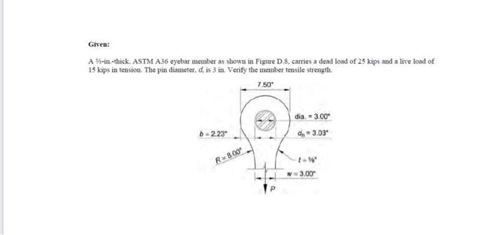 Given:
A-in-thick. ASTM A36 eyebar member as shown in Figure D.8, carries a dead load of 25 kips and a live load of
15 kips in tension. The pin diameter. d, is 3 in. Verify the member tensile strength.
7.50*
b=2.23
R-8.00
dia. = 3.00"
d,, -3.03*
w=3.00