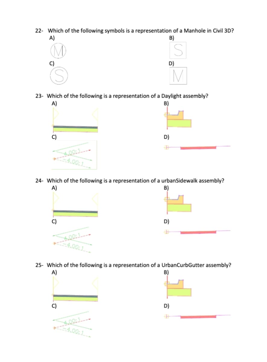 22- Which of the following symbols is a representation of a Manhole in Civil 3D?
A)
B)
S
C)
D)
IM
23- Which of the following is a representation of a Daylight assembly?
A)
B)
C)
D)
400:1
4.00:1
24- Which of the following is a representation of a urbanSidewalk assembly?
A)
B)
C)
D)
400:1
4.00:1
25- Which of the following is a representation of a UrbanCurbGutter assembly?
A)
B)
C)
D)
400:1
-4.00:1