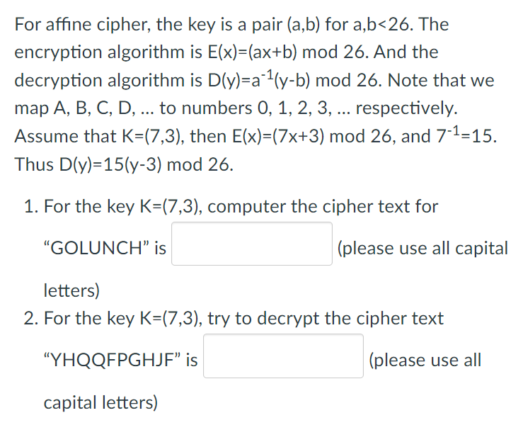 For affine cipher, the key is a pair (a,b) for a,b<26. The
encryption algorithm is E(x)=(ax+b) mod 26. And the
decryption algorithm is D(y)=a¹(y-b) mod 26. Note that we
map A, B, C, D, ... to numbers 0, 1, 2, 3, ... respectively.
Assume that K=(7,3), then E(x)=(7x+3) mod 26, and 7-1-15.
Thus D(y)=15(y-3) mod 26.
1. For the key K=(7,3), computer the cipher text for
"GOLUNCH" is
(please use all capital
letters)
2. For the key K=(7,3), try to decrypt the cipher text
"YHQQFPGHJF" is
(please use all
capital letters)