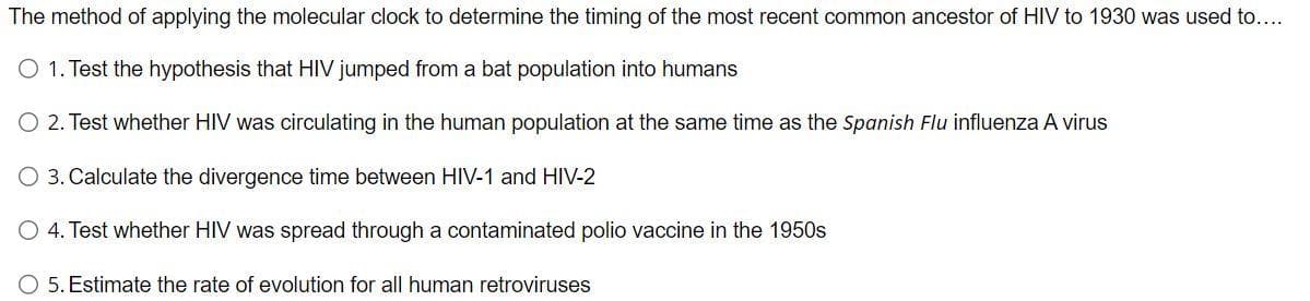 The method of applying the molecular clock to determine the timing of the most recent common ancestor of HIV to 1930 was used to....
O 1. Test the hypothesis that HIV jumped from a bat population into humans
2. Test whether HIV was circulating in the human population at the same time as the Spanish Flu influenza A virus
O 3. Calculate the divergence time between HIV-1 and HIV-2
O 4. Test whether HIV was spread through a contaminated polio vaccine in the 1950s
O 5. Estimate the rate of evolution for all human retroviruses