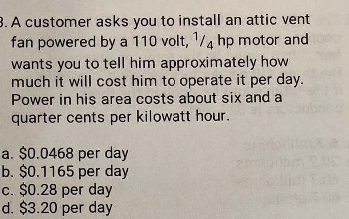 3. A customer asks you to install an attic vent
fan powered by a 110 volt, 1/4 hp motor and
wants you to tell him approximately how
much it will cost him to operate it per day.
Power in his area costs about six and a
quarter cents per kilowatt hour.
a. $0.0468 per day
b. $0.1165 per day
c. $0.28 per day
d. $3.20 per day
12