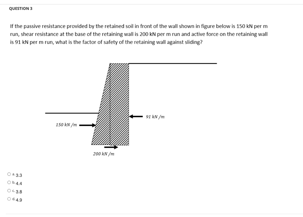 QUESTION 3
If the passive resistance provided by the retained soil in front of the wall shown in figure below is 150 kN per m
run, shear resistance at the base of the retaining wall is 200 kN per m run and active force on the retaining wall
is 91 kN per m run, what is the factor of safety of the retaining wall against sliding?
91 kN/m
150 kN/m
O a. 3.3
O b. 4.4
O c. 3.8
O d. 4.9
200 kN/m