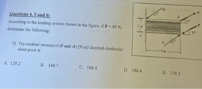 Questions 4, 5 and 6:
According to the loading system shown in the figure, if P-80 N,
determine the following:
4) The resultant moment of (P and -P) [N.m] directed clockwise
about point A:
A. 129.2
B. 144.7
C. 108.4
T
D. 186.6
BR
E. 138.5
P