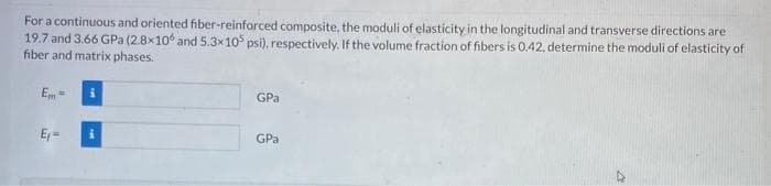 For a continuous and oriented fiber-reinforced composite, the moduli of elasticity in the longitudinal and transverse directions are
19.7 and 3.66 GPa (2.8x10 and 5.3x 105 psi), respectively. If the volume fraction of fibers is 0.42, determine the moduli of elasticity of
fiber and matrix phases.
Em-
E₁=
i
GPa
GPa