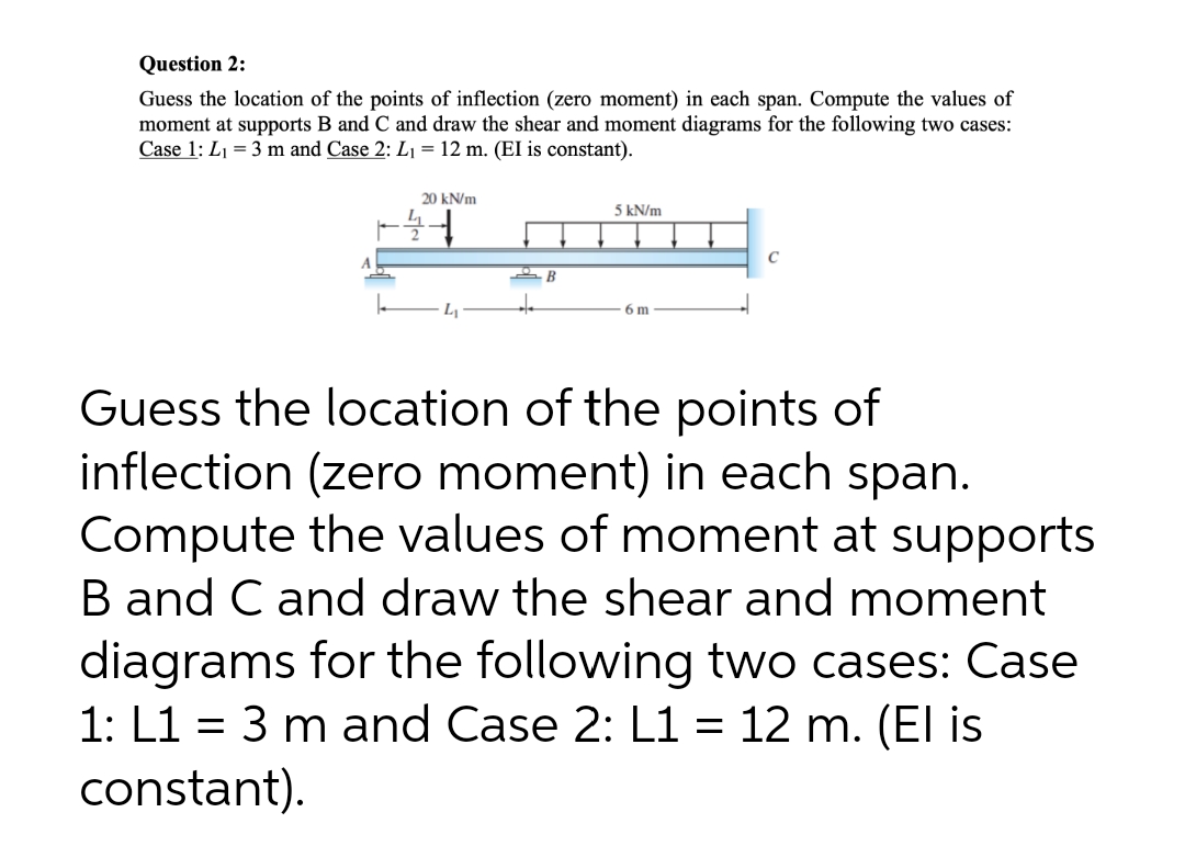 Question 2:
Guess the location of the points of inflection (zero moment) in each span. Compute the values of
moment at supports B and C and draw the shear and moment diagrams for the following two cases:
Case 1: L1 = 3 m and Case 2: L1 = 12 m. (EI is constant).
20 kN/m
5 kN/m
C
6 m
Guess the location of the points of
inflection (zero moment) in each span.
Compute the values of moment at supports
B and C and draw the shear and moment
diagrams for the following two cases: Case
1: L1 = 3 m and Case 2: L1 = 12 m. (El is
constant).
