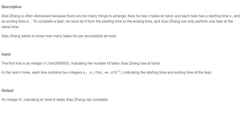 Description
Xiao Zhang is often distressed because there are too many things to arrange. Now he has n tasks at hand, and each task has a starting times, and
an ending time e;. To complete a task, he must do it from the starting time to the ending time, and Xiao Zhang can only perform one task at the
same time.
Xiao Zhang wants to know how many tasks he can accomplish at most.
Input
The first line is an integer n (1sns300000), indicating the number of tasks Xiao Zhang has at hand.
In the next n lines, each line contains two integers s₁, e¡ (1≤s; <e ≤109), indicating the starting time and ending time of the task.
Output
An integer K, indicating at most K tasks Xiao Zhang can complete.