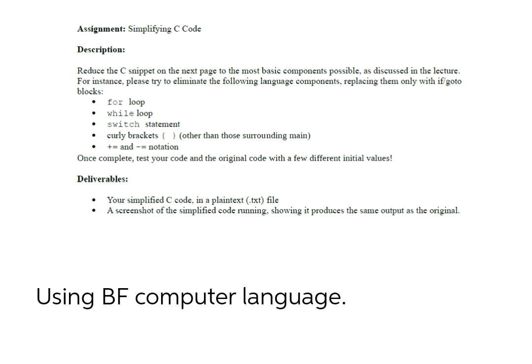 Assignment: Simplifying C Code
Description:
Reduce the C snippet on the next page to the most basic components possible, as discussed in the lecture.
For instance, please try to eliminate the following language components, replacing them only with if/goto
blocks:
●
for loop
while loop
●.
switch statement
.
curly brackets { } (other than those surrounding main)
+= and -= notation
Once complete, test your code and the original code with a few different initial values!
Deliverables:
Your simplified C code, in a plaintext (.txt) file
A screenshot of the simplified code running, showing it produces the same output as the original.
Using BF computer language.