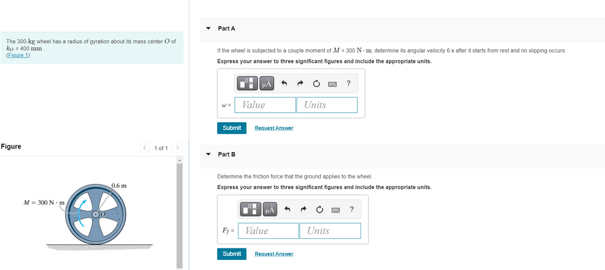 The 300-kg wheel has a radius of gyration about its mass center O of
ko = 400 mm
(Figure 1)
Figure
1 of 1
M 300 N·m
0.6 m
4
Part A
If the wheel is subjected to a couple moment of M = 300 Nm, determine its angular velocity 6 s after it starts from rest and no slipping occurs.
Express your answer to three significant figures and include the appropriate units.
LO
☛
μA
?
Units
Request Answer
Part B
Determine the friction force that the ground applies to the wheel.
Express your answer to three significant figures and include the appropriate units.
μA
?
Ff=
Value
Units
Submit
W =
Submit
Value
Request Answer