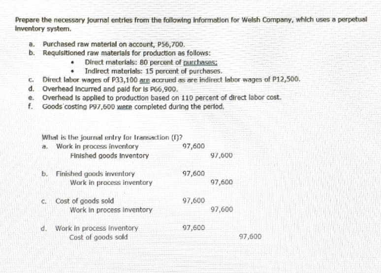 Prepare the necessary journal entries from the following information for Welsh Company, which uses a perpetual
inventory system.
a. Purchased raw materlal on account, P56,700.
b. Requlsitioned raw materlals for production as follows:
• Direct materials: 80 percent of purchases;
Indirect materials: 15 percent of purchases.
C. Direct labor wages of P33,100 are accrued as are indirect labor wages of P12,500.
d. Overhead Incurred and paid for Is PG6,900.
e. Overhead Is applied to production based on 110 percent of direct labor cost.
f. Goods costing P97,600 xere completed during the pertod,
What is the journal entry for Iransadion ()?
a. Work in process inventory
97,600
Finished goods Inventory
97,600
b. Finished goods inventory
Work in process inventary
97,600
97,600
Cost of goods sold
Work In process inventory
C.
97,600
97,600
97,600
d. Work in process inventory
Cost of goods sold
97,600
