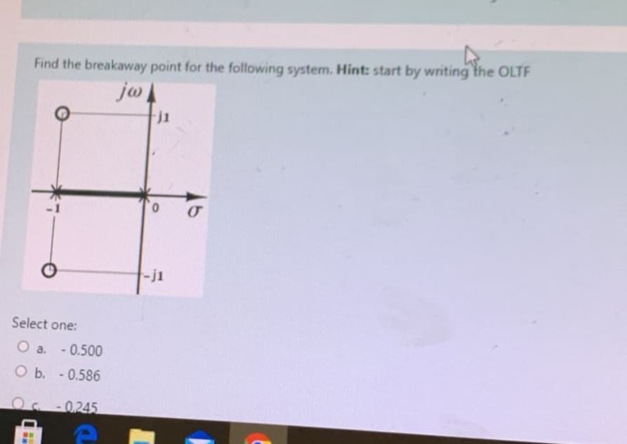 Find the breakaway point for the following system. Hint: start by writing the OLTF
jw
Select one:
O a. -0.500
O b. - 0.586
OC -0.245
e
B
j1
0
-j1
σ