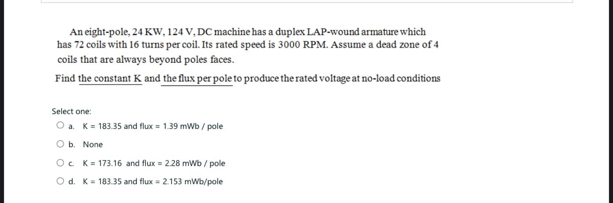 An eight-pole, 24 KW, 124 V, DC machine has a duplex LAP-wound armature which
has 72 coils with 16 turns per coil. Its rated speed is 3000 RPM. Assume a dead zone of 4
coils that are always beyond poles faces.
Find the constant K and the flux per pole to produce the rated voltage at no-load conditions
Select one:
O a. K = 183.35 and flux = 1.39 mWb/ pole
O b. None
Oc. K173.16 and flux = 2.28 mWb / pole
O d. K 183.35 and flux 2.153 mWb/pole