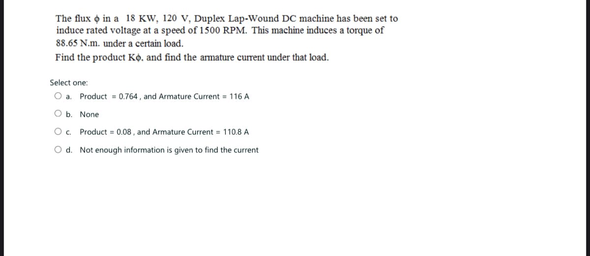 The flux in a 18 KW, 120 V, Duplex Lap-Wound DC machine has been set to
induce rated voltage at a speed of 1500 RPM. This machine induces a torque of
88.65 N.m. under a certain load.
Find the product Ko, and find the armature current under that load.
Select one:
O a. Product = 0.764, and Armature Current = 116 A
O b. None
O c. Product = 0.08, and Armature Current = 110.8 A
O d. Not enough information is given to find the current