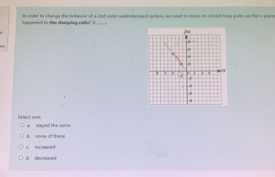 of
on
In order to change the behavior of a 2nd order underdamped system, we need to move its closed-loop poles on the s-plane
happened to the damping ratio? it.........
Select one:
O a. stayed the same
O b.
none of these
O c. increased
O d. decreased
jo
M
14
x +11
#
H