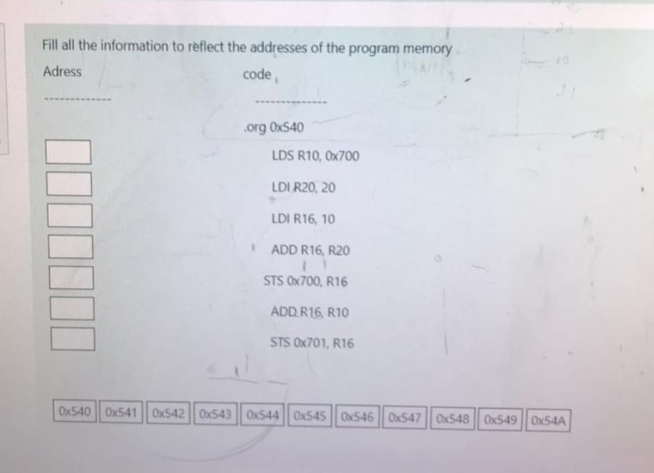 Fill all the information to reflect the addresses of the program memory
Adress
code,
.org 0x540
LDS R10, 0x700
LDI R20, 20
LDI R16, 10
ADD R16, R20
STS 0x700, R16
ADD R16, R10
STS 0x701, R16
Ox540 Ox541 Ox542 Ox543 Ox544| Ox545 0x546|| Ox547 Ox548 0x549 0x54A