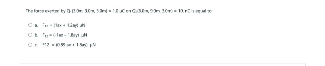 The force exerted by Q₁(3.0m, 3.0m, 3.0m) = 1.0 μC on Q₂(6.0m, 9.0m, 3.0m) = 10. nC is equal to:
O a. F12 (1ax + 1.2ay) μN
O b.
F12 = (-1ax – 1.8ay) uN
O c.
F12
(0.89 ax + 1.8ay) μN