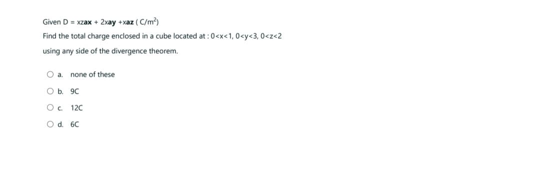 Given D = xzax + 2xay +xaz (C/m²)
Find the total charge enclosed in a cube located at : 0<x<1, 0<y<3, 0<z<2
using any side of the divergence theorem.
O a. none of these
O b.
9C
O C.
12C
O d.
6C