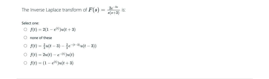 The Inverse Laplace transform of F(s)
Select one:
Of(t) = 2(1 e(t))u(t + 3)
Onone of these
Of(t) = u(t-3) - e-(-3) u(t-3))
Of(t)=2u(t)- e-(t))u(t)
O f(t)= (1 e(t))u(t + 3)
2e-38
s(s+3)
is: