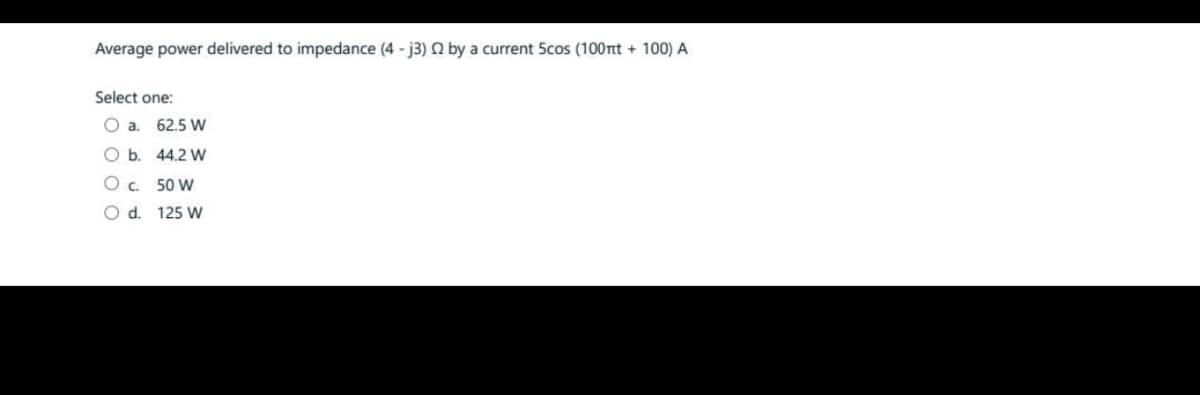 Average power delivered to impedance (4-j3) 2 by a current 5cos (100nt + 100) A
Select one:
O a. 62.5 W
O b. 44.2 W
C.
50 W
O d. 125 W