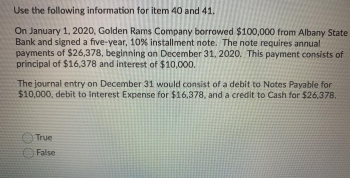 Use the following information for item 40 and 41.
On January 1, 2020, Golden Rams Company borrowed $100,000 from Albany State
Bank and signed a five-year, 10% installment note. The note requires annual
payments of $26,378, beginning on December 31, 2020. This payment consists of
principal of $16,378 and interest of $10,000.
The journal entry on December 31 would consist of a debit to Notes Payable for
$10,000, debit to Interest Expense for $16,378, and a credit to Cash for $26,378.
True
False
