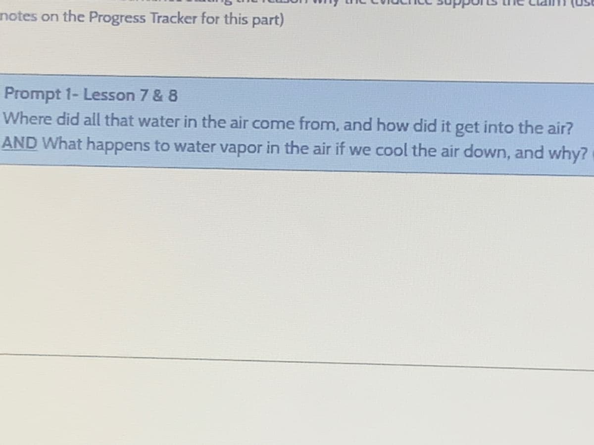 notes on the Progress Tracker for this part)
Prompt 1- Lesson 7 & 8
Where did all that water in the air come from, and how did it get into the air?
AND What happens to water vapor in the air if we cool the air down, and why?
